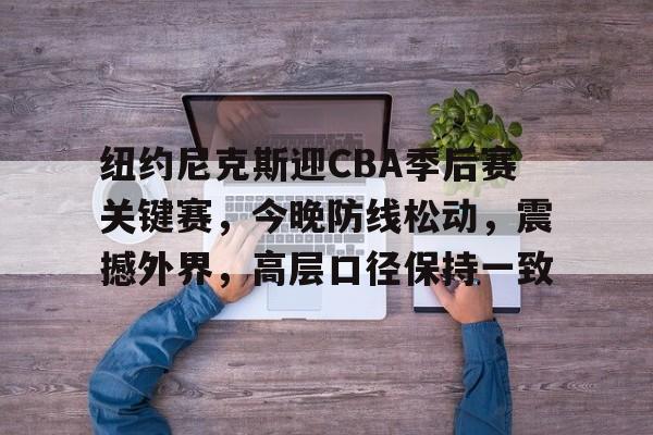 lol视频攻略-关于纽约尼克斯迎CBA季后赛关键赛，今晚防线松动，震撼外界，高层口径保持一致的信息